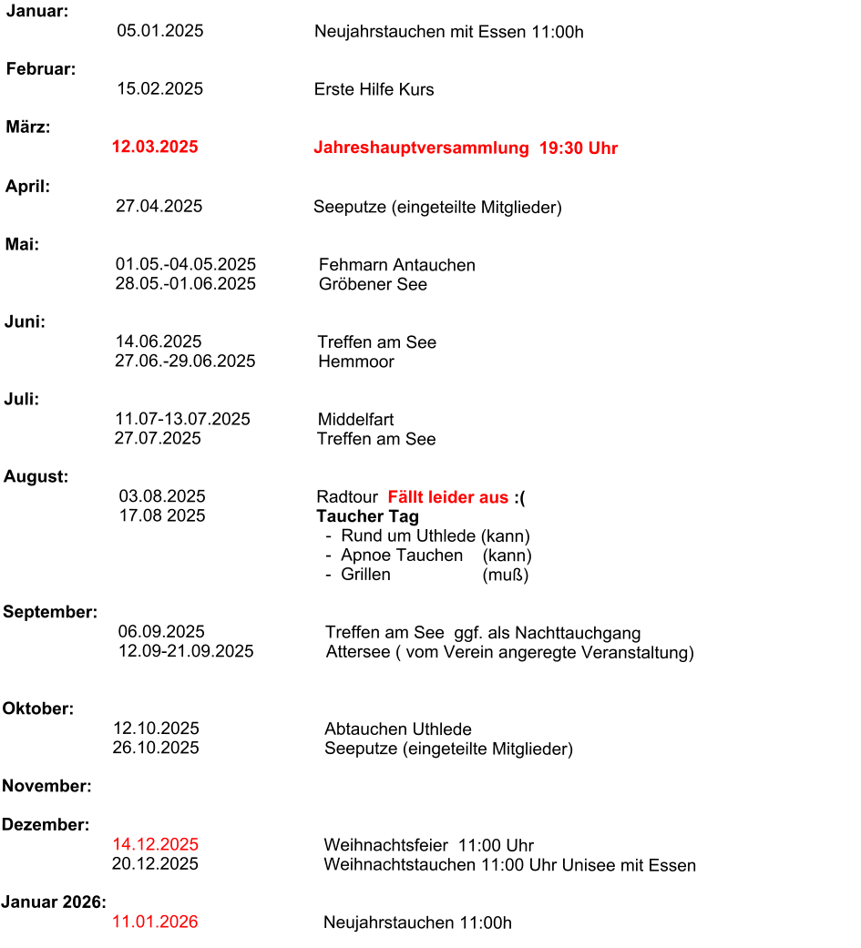 Januar:                        05.01.2025                       Neujahrstauchen mit Essen 11:00h                                                                Februar:                        15.02.2025                       Erste Hilfe Kurs                                                                      März:                                    12.03.2025                        Jahreshauptversammlung  19:30 Uhr                                                                  April:                        27.04.2025                       Seeputze (eingeteilte Mitglieder)                          Mai:                                                                              01.05.-04.05.2025             Fehmarn Antauchen                          28.05.-01.06.2025             Gröbener See                                                                             Juni:                           14.06.2025                        Treffen am See                        27.06.-29.06.2025             Hemmoor                                     Juli:                                         11.07-13.07.2025              Middelfart                         27.07.2025                        Treffen am See                          August:                               03.08.2025                       Radtour  Fällt leider aus :(                                                17.08 2025                       Taucher Tag                                                                    -  Rund um Uthlede (kann)                                                                    -  Apnoe Tauchen    (kann)                                                                    -  Grillen                   (muß)                              September:                           06.09.2025                         Treffen am See  ggf. als Nachttauchgang                                          12.09-21.09.2025               Attersee ( vom Verein angeregte Veranstaltung)                                                                                 Oktober:                        12.10.2025                          Abtauchen Uthlede                        26.10.2025                          Seeputze (eingeteilte Mitglieder)                       November:                        Dezember:                               14.12.2025                          Weihnachtsfeier  11:00 Uhr                        20.12.2025                          Weihnachtstauchen 11:00 Uhr Unisee mit Essen                                    Januar 2026:                             11.01.2026                          Neujahrstauchen 11:00h
