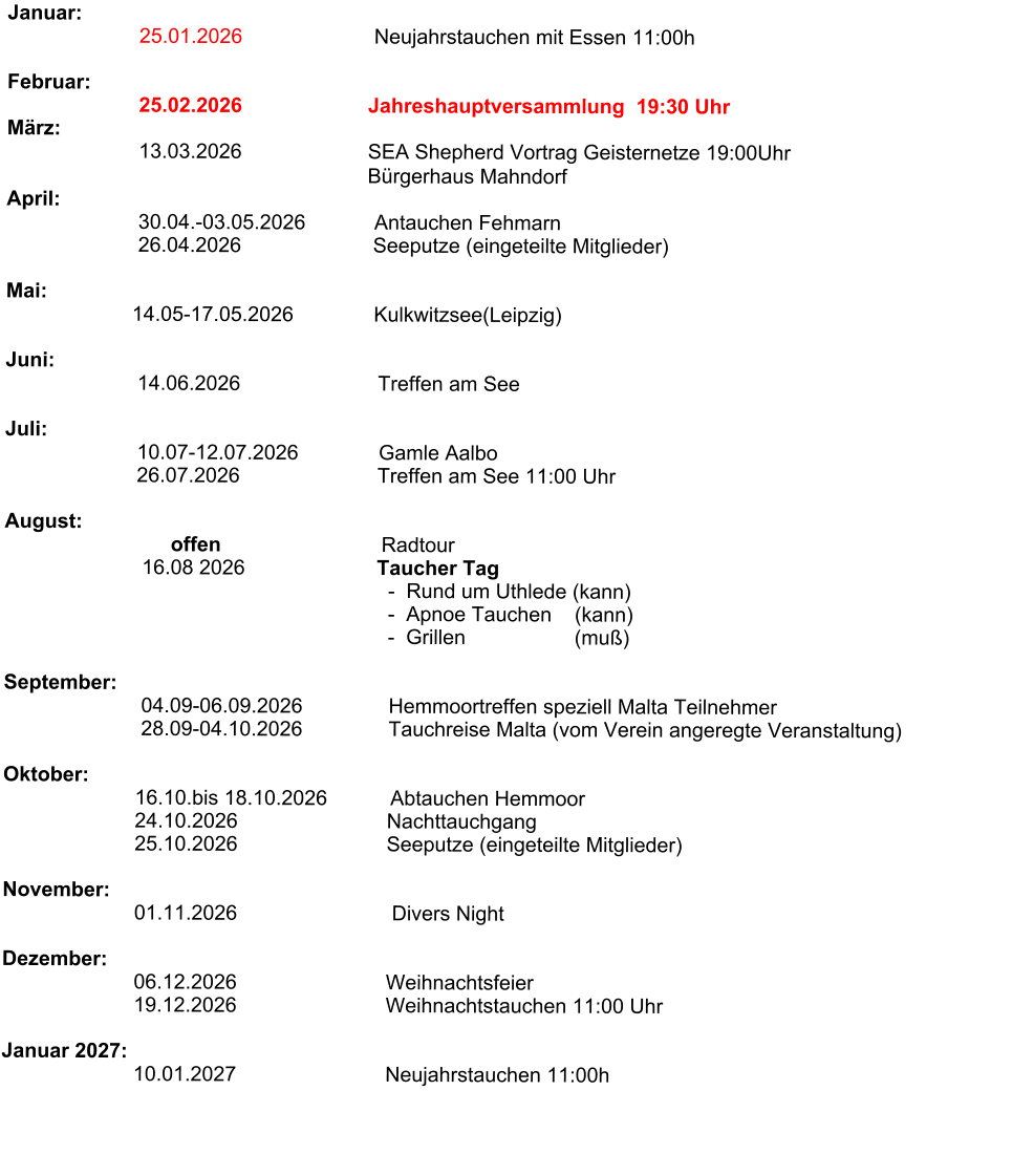 Januar:                                 25.01.2026                       Neujahrstauchen mit Essen 11:00h                                                                Februar:                        25.02.2026                      Jahreshauptversammlung  19:30 Uhr                                              März:                                     13.03.2026                      SEA Shepherd Vortrag Geisternetze 19:00Uhr                                                                 Bürgerhaus Mahndorf                                                                 April:                        30.04.-03.05.2026            Antauchen Fehmarn                        26.04.2026                       Seeputze (eingeteilte Mitglieder)                          Mai:                                                                             14.05-17.05.2026              Kulkwitzsee(Leipzig)                                                              Juni:                           14.06.2026                        Treffen am See                                                      Juli:                                         10.07-12.07.2026              Gamle Aalbo                         26.07.2026                        Treffen am See 11:00 Uhr                         August:                                    offen                            Radtour                                                  16.08 2026                       Taucher Tag                                                                    -  Rund um Uthlede (kann)                                                                    -  Apnoe Tauchen    (kann)                                                                    -  Grillen                   (muß)                              September:                           04.09-06.09.2026               Hemmoortreffen speziell Malta Teilnehmer                                         28.09-04.10.2026               Tauchreise Malta (vom Verein angeregte Veranstaltung)                                                                                Oktober:                        16.10.bis 18.10.2026           Abtauchen Hemmoor                        24.10.2026                          Nachttauchgang                        25.10.2026                          Seeputze (eingeteilte Mitglieder)                       November:                              01.11.2026                           Divers Night                   Dezember:                               06.12.2026                          Weihnachtsfeier                          19.12.2026                          Weihnachtstauchen 11:00 Uhr                                     Januar 2027:                             10.01.2027                          Neujahrstauchen 11:00h
