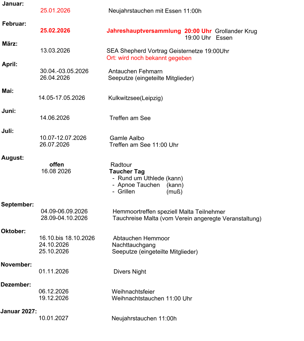 Januar:                                 25.01.2026                       Neujahrstauchen mit Essen 11:00h                                                                Februar:                        25.02.2026                      Jahreshauptversammlung  20:00 Uhr  Grollander Krug                                                                                                               19:00 Uhr   Essen                                            März:                                     13.03.2026                      SEA Shepherd Vortrag Geisternetze 19:00Uhr                                                                 Ort: wird noch bekannt gegeben                                                               April:                        30.04.-03.05.2026            Antauchen Fehmarn                        26.04.2026                       Seeputze (eingeteilte Mitglieder)                          Mai:                                                                             14.05-17.05.2026              Kulkwitzsee(Leipzig)                                                              Juni:                           14.06.2026                        Treffen am See                                                      Juli:                                         10.07-12.07.2026              Gamle Aalbo                         26.07.2026                        Treffen am See 11:00 Uhr                         August:                                    offen                            Radtour                                                  16.08 2026                       Taucher Tag                                                                    -  Rund um Uthlede (kann)                                                                    -  Apnoe Tauchen    (kann)                                                                    -  Grillen                   (muß)                              September:                           04.09-06.09.2026               Hemmoortreffen speziell Malta Teilnehmer                                         28.09-04.10.2026               Tauchreise Malta (vom Verein angeregte Veranstaltung)                                                                                Oktober:                        16.10.bis 18.10.2026           Abtauchen Hemmoor                        24.10.2026                          Nachttauchgang                        25.10.2026                          Seeputze (eingeteilte Mitglieder)                       November:                              01.11.2026                           Divers Night                   Dezember:                               06.12.2026                          Weihnachtsfeier                          19.12.2026                          Weihnachtstauchen 11:00 Uhr                                     Januar 2027:                             10.01.2027                          Neujahrstauchen 11:00h